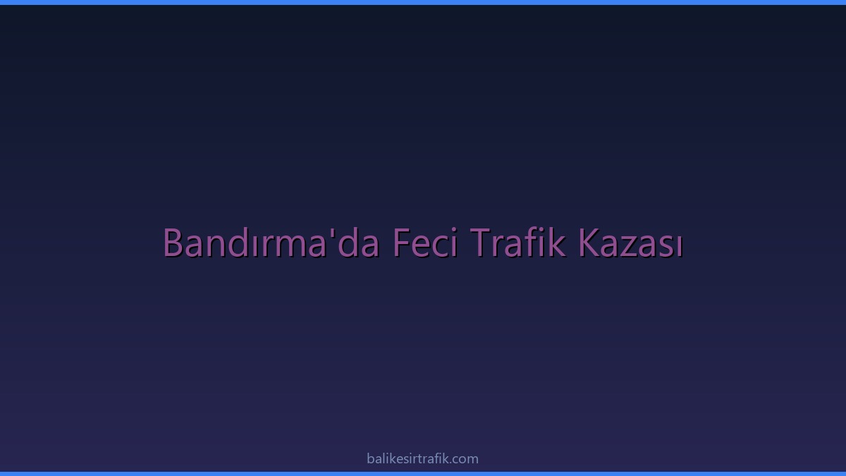 Bandırma’da Feci Trafik Kazası: Rüzgar Gülü Taşıyan Tıra Çarptı!