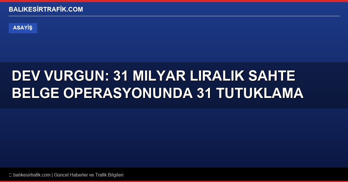 Dev Vurgun: 31 Milyar Liralık Sahte Belge Operasyonunda 31 Tutuklama