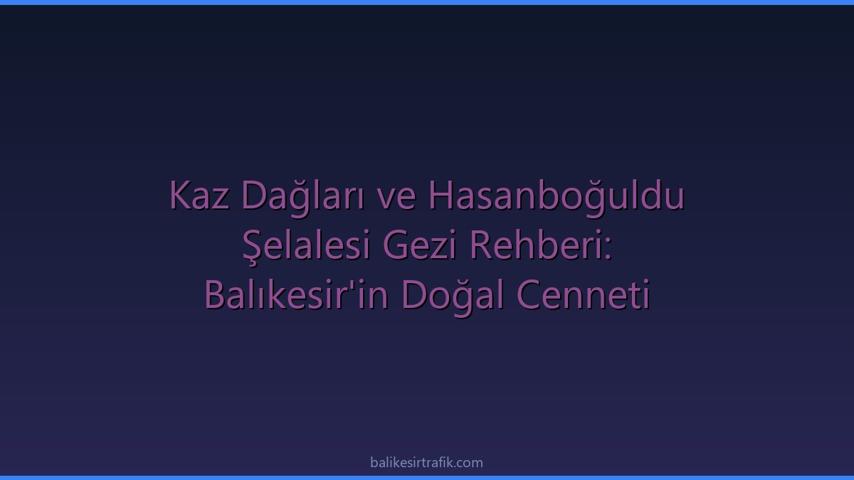 Kaz Dağları ve Hasanboğuldu Şelalesi Gezi Rehberi: Balıkesir'in Doğal Cenneti