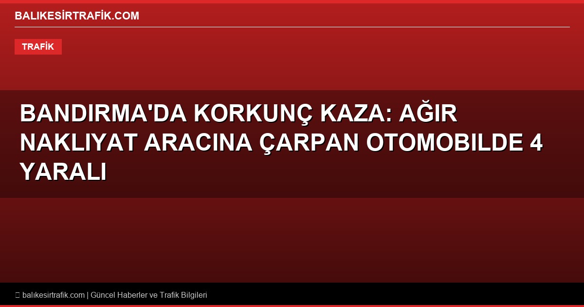 Bandırma’da Korkunç Kaza: Ağır Nakliyat Aracına Çarpan Otomobilde 4 Yaralı