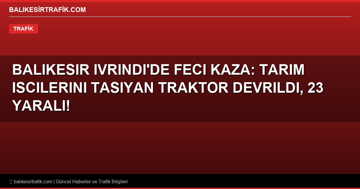 Balikesir Ivrindi’de Feci Kaza: Tarim Iscilerini Tasiyan Traktor Devrildi, 23 Yarali!