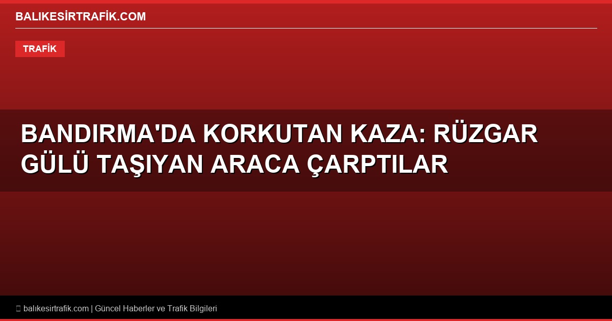 Bandırma’da Korkutan Kaza: Rüzgar Gülü Taşıyan Araca Çarpan Otomobilde Can Pazarı!